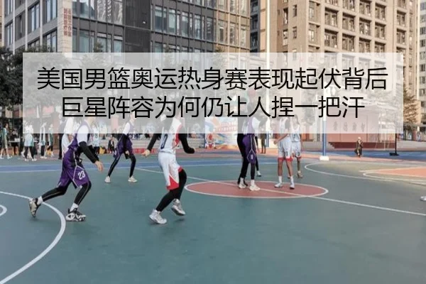 美国男篮奥运热身赛表现起伏背后巨星阵容为何仍让人捏一把汗