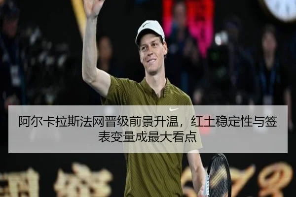 阿尔卡拉斯法网晋级前景升温，红土稳定性与签表变量成最大看点