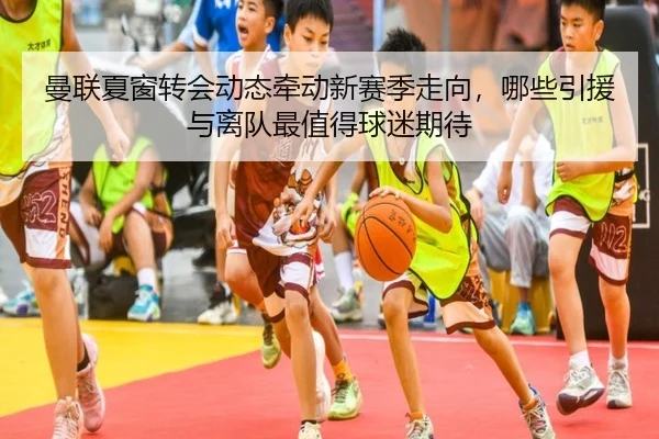 曼联夏窗转会动态牵动新赛季走向，哪些引援与离队最值得球迷期待